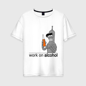 Женская футболка хлопок Oversize с принтом Work on alcohol в Тюмени, 100% хлопок | свободный крой, круглый ворот, спущенный рукав, длина до линии бедер
 | бендер | футурама