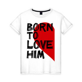 Женская футболка хлопок с принтом Born to love him в Тюмени, 100% хлопок | прямой крой, круглый вырез горловины, длина до линии бедер, слегка спущенное плечо | 14 feb | 14 февраля | born to love | влюбленным | любовь | парные | рождена любить его | сердце
