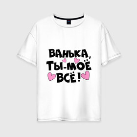 Женская футболка хлопок Oversize с принтом Ванька ты-моё всё! в Тюмени, 100% хлопок | свободный крой, круглый ворот, спущенный рукав, длина до линии бедер
 | ванечка | ванька | ваня | иван | имя | любимых | моё всё | муж