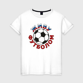 Женская футболка хлопок с принтом Живу футболом в Тюмени, 100% хлопок | прямой крой, круглый вырез горловины, длина до линии бедер, слегка спущенное плечо | люблю футбольный мяч | спорт | футбол | футболист