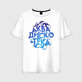 Женская футболка хлопок Oversize с принтом АкваДискоТека в Тюмени, 100% хлопок | свободный крой, круглый ворот, спущенный рукав, длина до линии бедер
 | аква | аквадискотека | вода | дискотека | надпись
